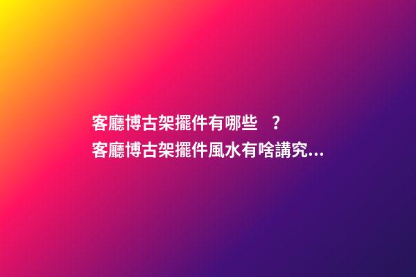 客廳博古架擺件有哪些？客廳博古架擺件風水有啥講究？